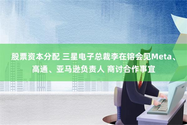 股票资本分配 三星电子总裁李在镕会见Meta、高通、亚马逊负责人 商讨合作事宜