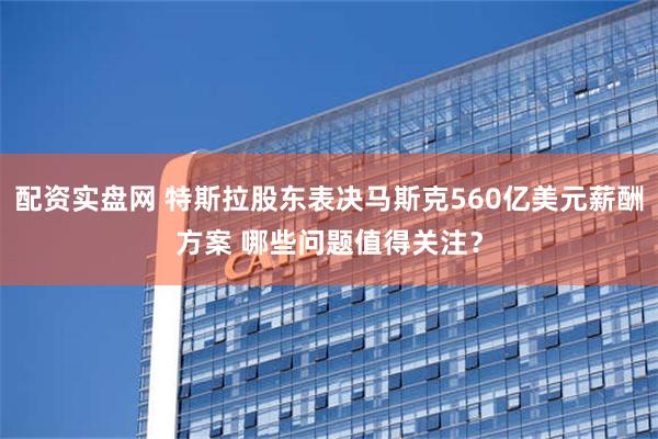 配资实盘网 特斯拉股东表决马斯克560亿美元薪酬方案 哪些问题值得关注？