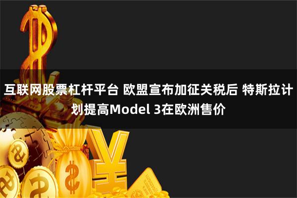 互联网股票杠杆平台 欧盟宣布加征关税后 特斯拉计划提高Model 3在欧洲售价