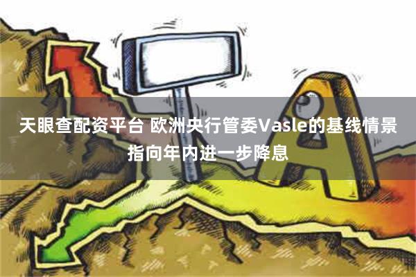 天眼查配资平台 欧洲央行管委Vasle的基线情景指向年内进一步降息