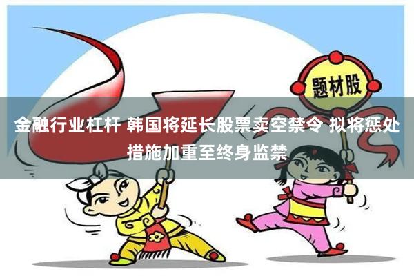 金融行业杠杆 韩国将延长股票卖空禁令 拟将惩处措施加重至终身监禁