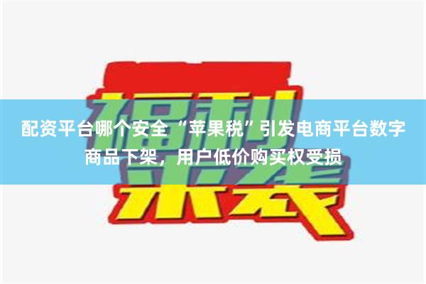 配资平台哪个安全 “苹果税”引发电商平台数字商品下架，用户低价购买权受损