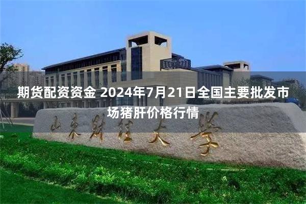 期货配资资金 2024年7月21日全国主要批发市场猪肝价格行情