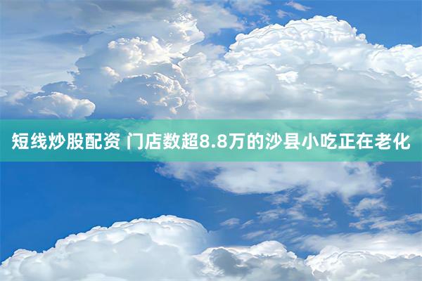 短线炒股配资 门店数超8.8万的沙县小吃正在老化