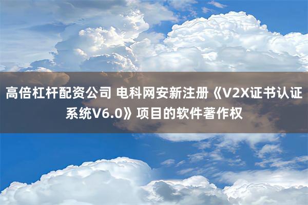 高倍杠杆配资公司 电科网安新注册《V2X证书认证系统V6.0》项目的软件著作权