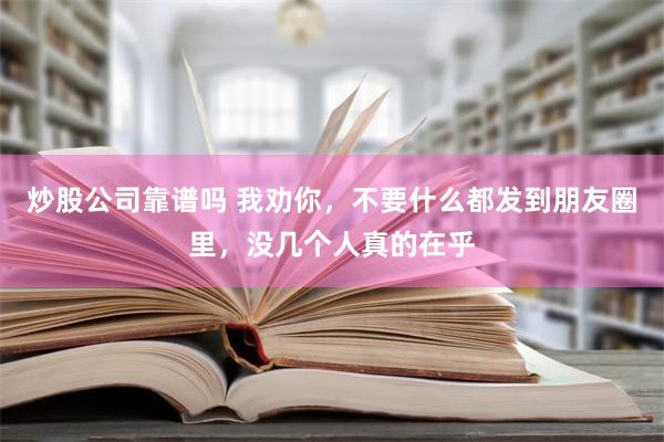 炒股公司靠谱吗 我劝你，不要什么都发到朋友圈里，没几个人真的在乎