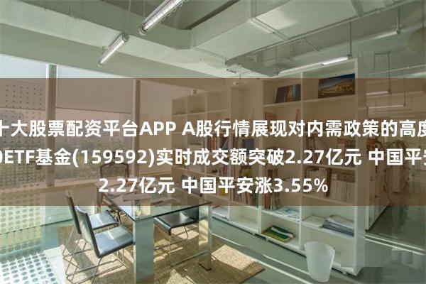 十大股票配资平台APP A股行情展现对内需政策的高度敏感！A50ETF基金(159592)实时成交额突破2.27亿元 中国平安涨3.55%