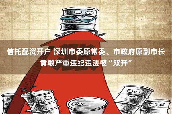 信托配资开户 深圳市委原常委、市政府原副市长黄敏严重违纪违法被“双开”