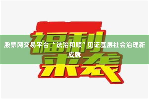 股票网交易平台 “法治和顺”见证基层社会治理新成就