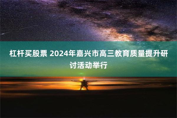 杠杆买股票 2024年嘉兴市高三教育质量提升研讨活动举行