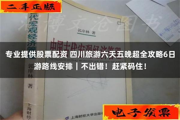 专业提供股票配资 四川旅游六天五晚超全攻略6日游路线安排｜不出错！赶紧码住！