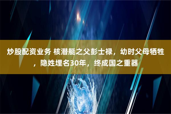 炒股配资业务 核潜艇之父彭士禄，幼时父母牺牲，隐姓埋名30年，终成国之重器