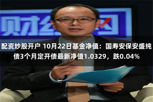 配资炒股开户 10月22日基金净值：国寿安保安盛纯债3个月定开债最新净值1.0329，跌0.04%