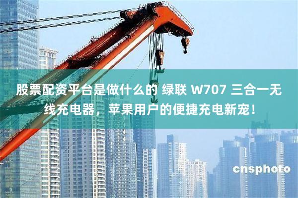 股票配资平台是做什么的 绿联 W707 三合一无线充电器，苹果用户的便捷充电新宠！