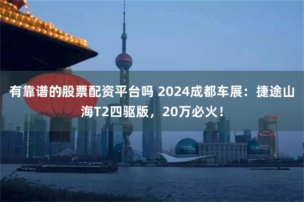 有靠谱的股票配资平台吗 2024成都车展：捷途山海T2四驱版，20万必火！