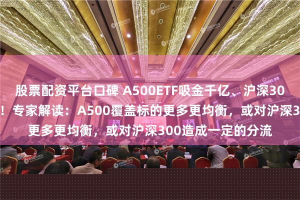 股票配资平台口碑 A500ETF吸金千亿、沪深300ETF净赎回500亿！专家解读：A500覆盖标的更多更均衡，或对沪深300造成一定的分流