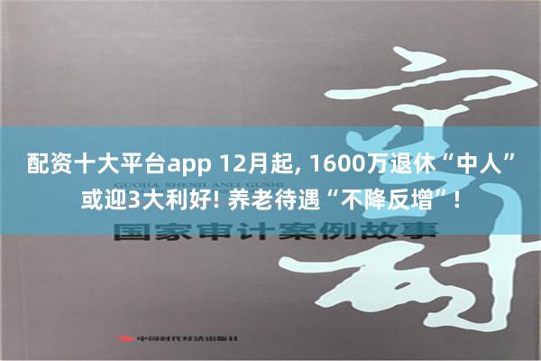 配资十大平台app 12月起, 1600万退休“中人”或迎3大利好! 养老待遇“不降反增”!