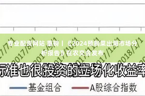 专业配资网站 重磅丨《2024预制菜出海市场分析报告》在农交会发布