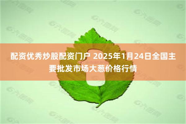 配资优秀炒股配资门户 2025年1月24日全国主要批发市场大葱价格行情