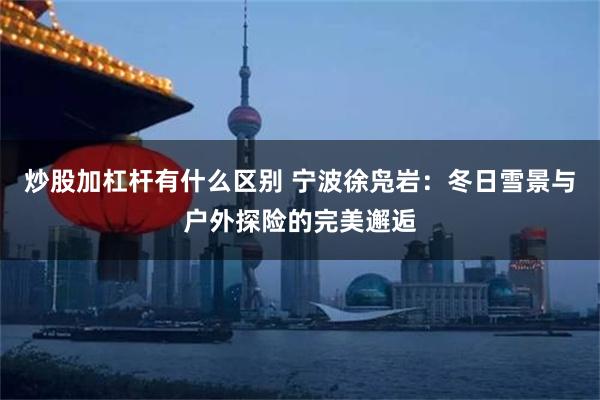 炒股加杠杆有什么区别 宁波徐凫岩：冬日雪景与户外探险的完美邂逅